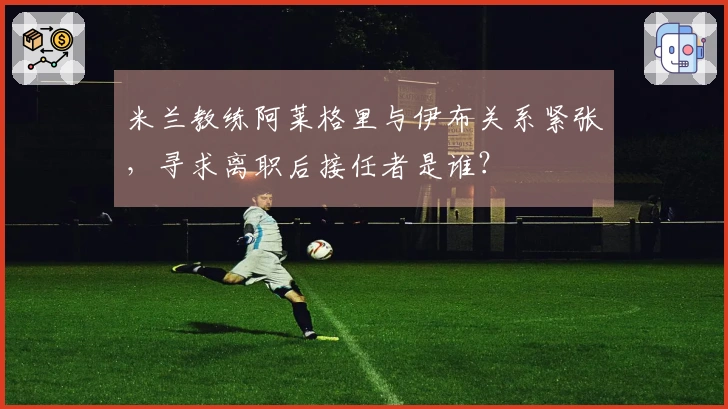 米兰教练阿莱格里与伊布关系紧张，寻求离职后接任者是谁？
