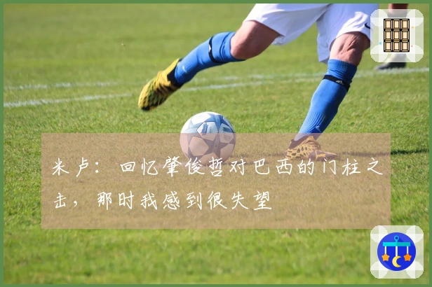 米卢：回忆肇俊哲对巴西的门柱之击，那时我感到很失望